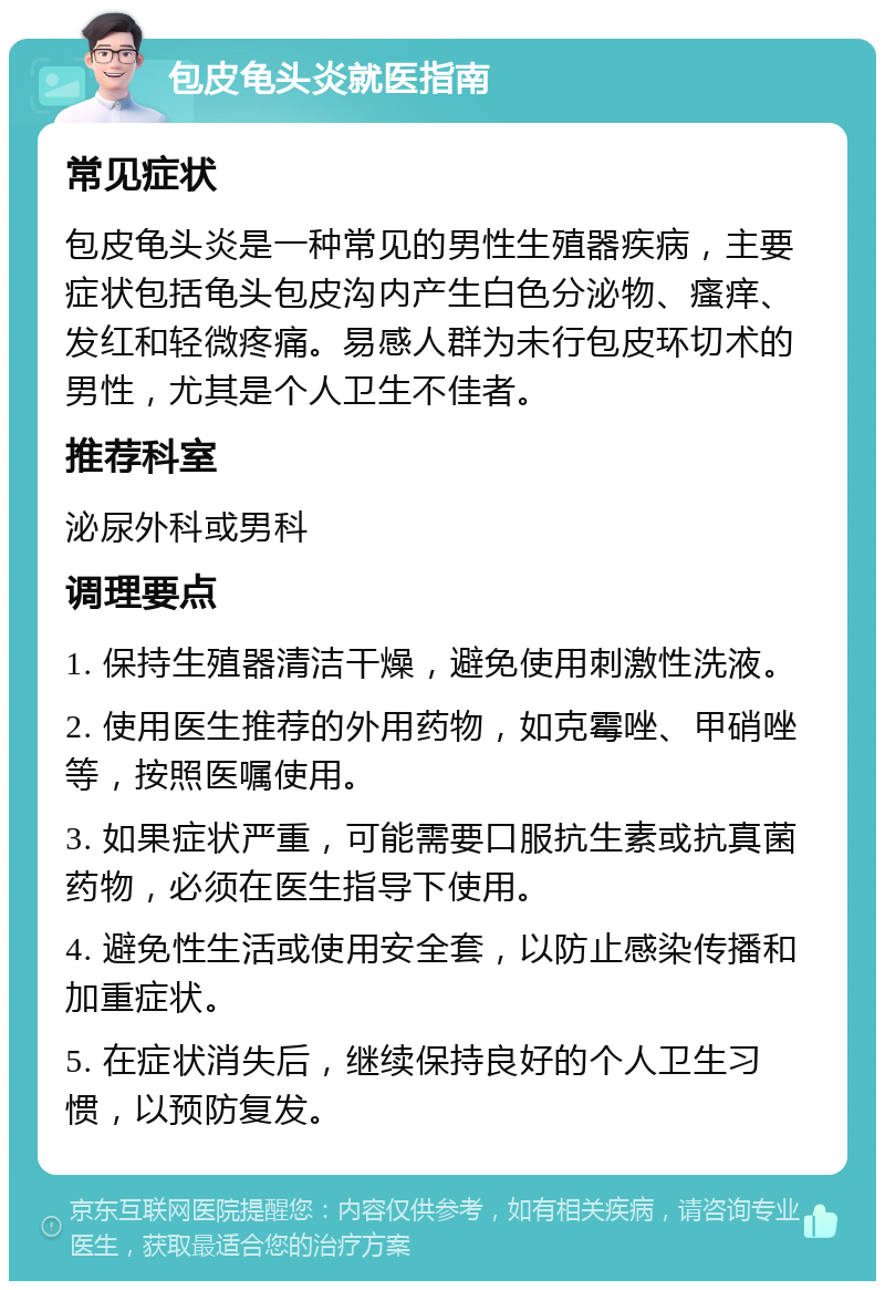 包皮龟头炎就医指南 常见症状 包皮龟头炎是一种常见的男性生殖器疾病，主要症状包括龟头包皮沟内产生白色分泌物、瘙痒、发红和轻微疼痛。易感人群为未行包皮环切术的男性，尤其是个人卫生不佳者。 推荐科室 泌尿外科或男科 调理要点 1. 保持生殖器清洁干燥，避免使用刺激性洗液。 2. 使用医生推荐的外用药物，如克霉唑、甲硝唑等，按照医嘱使用。 3. 如果症状严重，可能需要口服抗生素或抗真菌药物，必须在医生指导下使用。 4. 避免性生活或使用安全套，以防止感染传播和加重症状。 5. 在症状消失后，继续保持良好的个人卫生习惯，以预防复发。