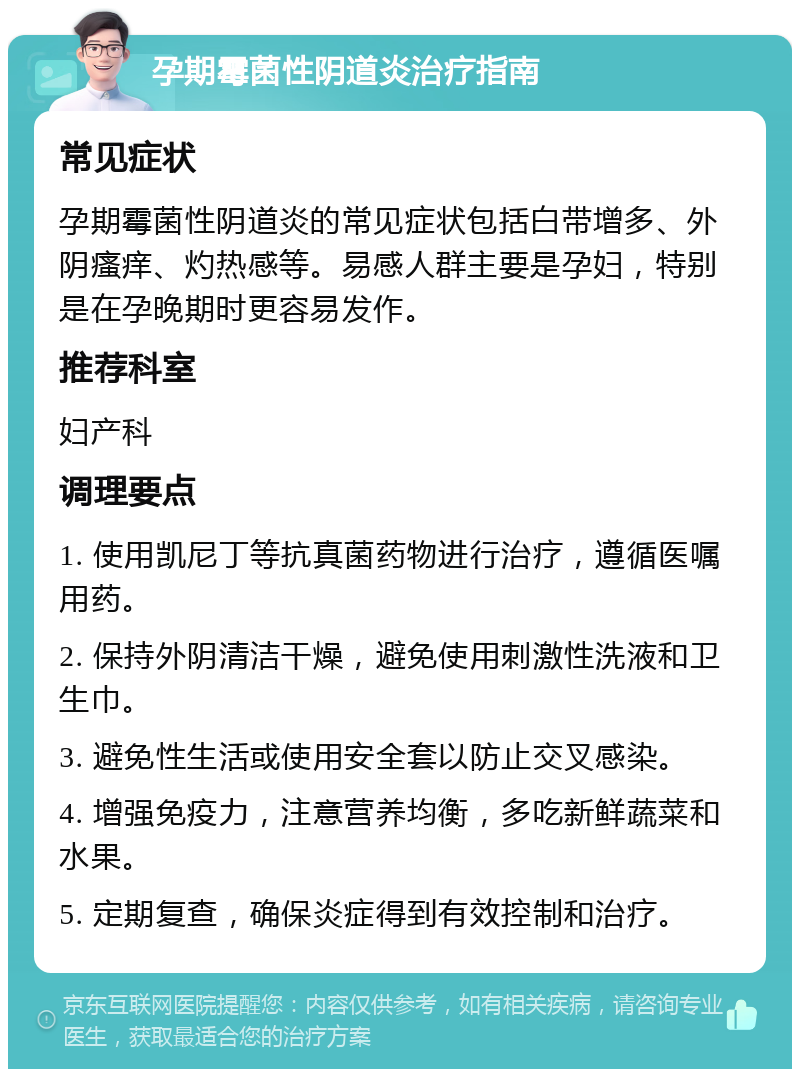 孕期霉菌性阴道炎治疗指南 常见症状 孕期霉菌性阴道炎的常见症状包括白带增多、外阴瘙痒、灼热感等。易感人群主要是孕妇，特别是在孕晚期时更容易发作。 推荐科室 妇产科 调理要点 1. 使用凯尼丁等抗真菌药物进行治疗，遵循医嘱用药。 2. 保持外阴清洁干燥，避免使用刺激性洗液和卫生巾。 3. 避免性生活或使用安全套以防止交叉感染。 4. 增强免疫力，注意营养均衡，多吃新鲜蔬菜和水果。 5. 定期复查，确保炎症得到有效控制和治疗。