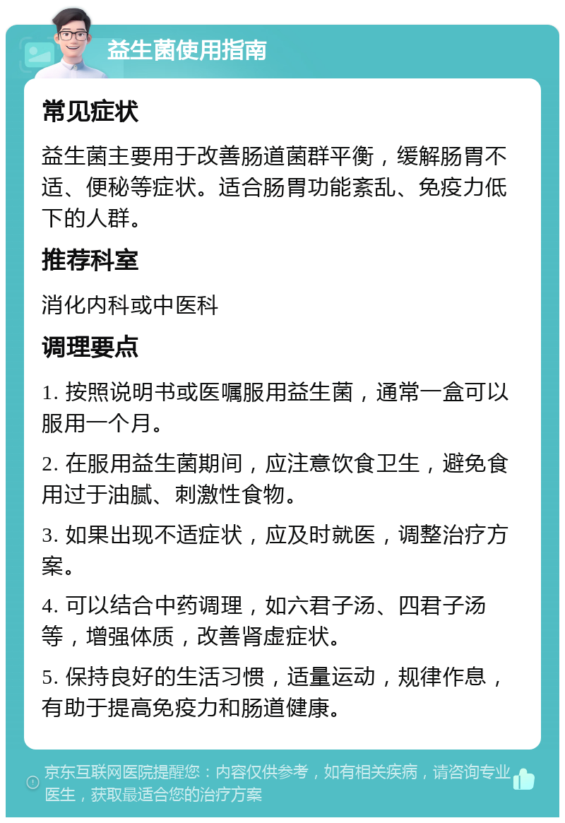 益生菌使用指南 常见症状 益生菌主要用于改善肠道菌群平衡，缓解肠胃不适、便秘等症状。适合肠胃功能紊乱、免疫力低下的人群。 推荐科室 消化内科或中医科 调理要点 1. 按照说明书或医嘱服用益生菌，通常一盒可以服用一个月。 2. 在服用益生菌期间，应注意饮食卫生，避免食用过于油腻、刺激性食物。 3. 如果出现不适症状，应及时就医，调整治疗方案。 4. 可以结合中药调理，如六君子汤、四君子汤等，增强体质，改善肾虚症状。 5. 保持良好的生活习惯，适量运动，规律作息，有助于提高免疫力和肠道健康。