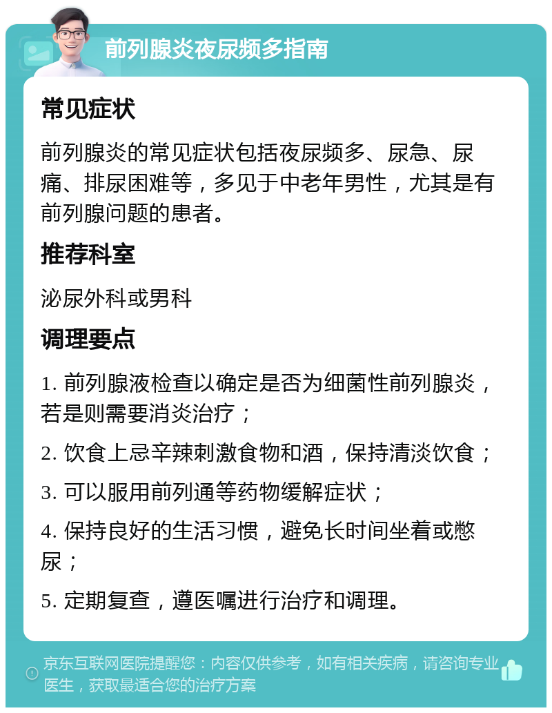 前列腺炎夜尿频多指南 常见症状 前列腺炎的常见症状包括夜尿频多、尿急、尿痛、排尿困难等，多见于中老年男性，尤其是有前列腺问题的患者。 推荐科室 泌尿外科或男科 调理要点 1. 前列腺液检查以确定是否为细菌性前列腺炎，若是则需要消炎治疗； 2. 饮食上忌辛辣刺激食物和酒，保持清淡饮食； 3. 可以服用前列通等药物缓解症状； 4. 保持良好的生活习惯，避免长时间坐着或憋尿； 5. 定期复查，遵医嘱进行治疗和调理。