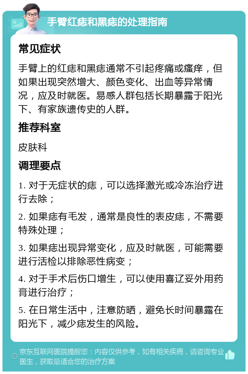 手臂红痣和黑痣的处理指南 常见症状 手臂上的红痣和黑痣通常不引起疼痛或瘙痒，但如果出现突然增大、颜色变化、出血等异常情况，应及时就医。易感人群包括长期暴露于阳光下、有家族遗传史的人群。 推荐科室 皮肤科 调理要点 1. 对于无症状的痣，可以选择激光或冷冻治疗进行去除； 2. 如果痣有毛发，通常是良性的表皮痣，不需要特殊处理； 3. 如果痣出现异常变化，应及时就医，可能需要进行活检以排除恶性病变； 4. 对于手术后伤口增生，可以使用喜辽妥外用药膏进行治疗； 5. 在日常生活中，注意防晒，避免长时间暴露在阳光下，减少痣发生的风险。