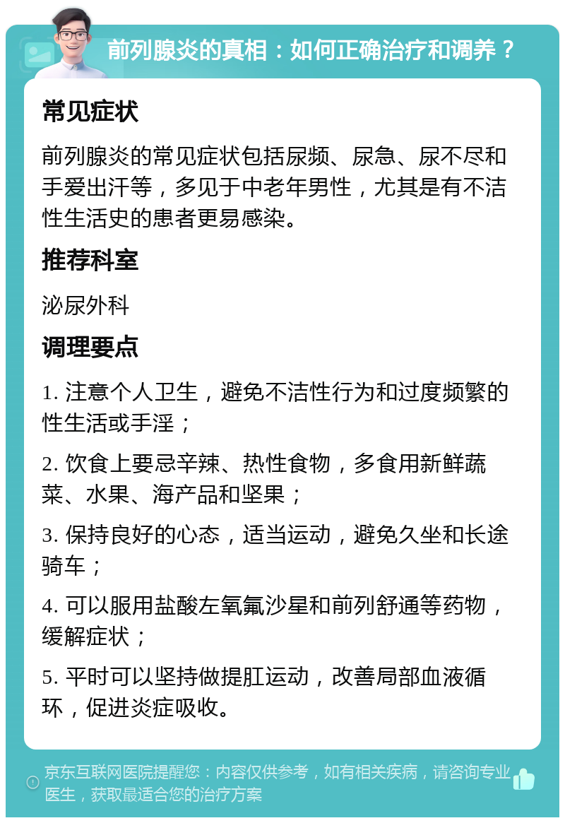 前列腺炎的真相：如何正确治疗和调养？ 常见症状 前列腺炎的常见症状包括尿频、尿急、尿不尽和手爱出汗等，多见于中老年男性，尤其是有不洁性生活史的患者更易感染。 推荐科室 泌尿外科 调理要点 1. 注意个人卫生，避免不洁性行为和过度频繁的性生活或手淫； 2. 饮食上要忌辛辣、热性食物，多食用新鲜蔬菜、水果、海产品和坚果； 3. 保持良好的心态，适当运动，避免久坐和长途骑车； 4. 可以服用盐酸左氧氟沙星和前列舒通等药物，缓解症状； 5. 平时可以坚持做提肛运动，改善局部血液循环，促进炎症吸收。