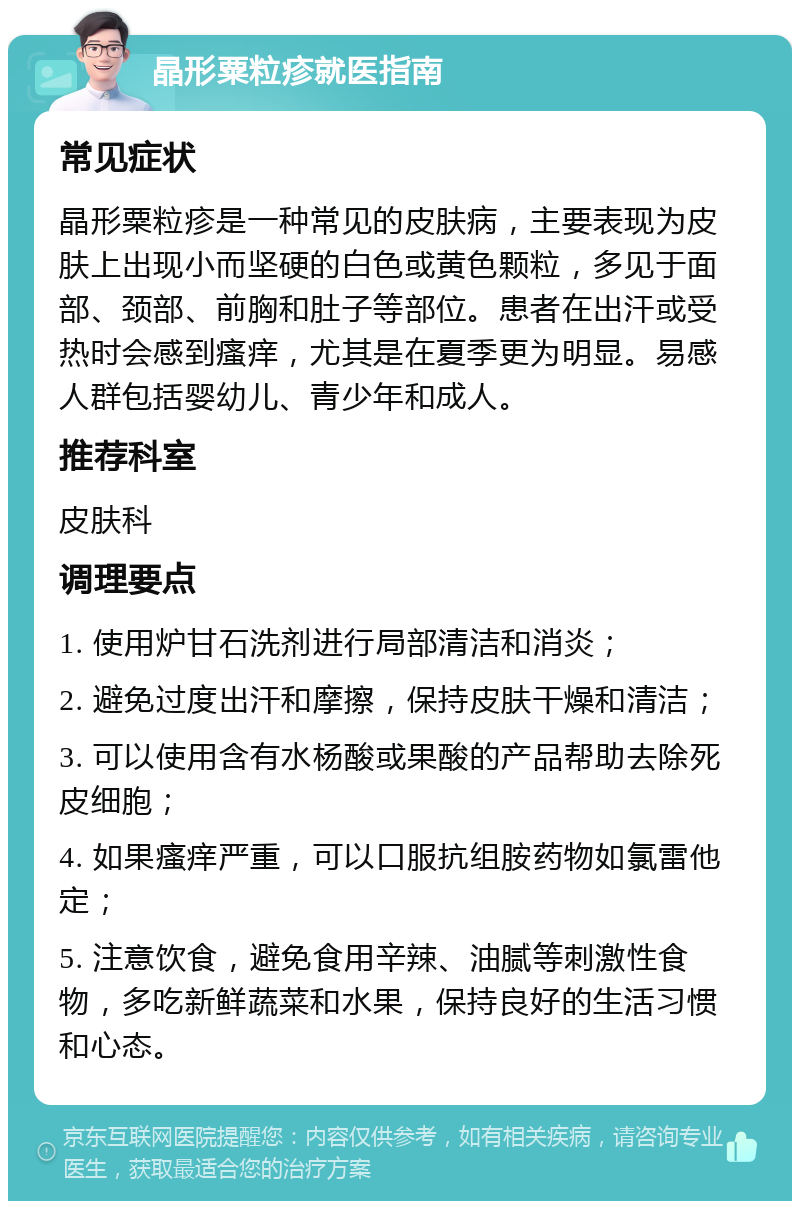 晶形粟粒疹就医指南 常见症状 晶形粟粒疹是一种常见的皮肤病，主要表现为皮肤上出现小而坚硬的白色或黄色颗粒，多见于面部、颈部、前胸和肚子等部位。患者在出汗或受热时会感到瘙痒，尤其是在夏季更为明显。易感人群包括婴幼儿、青少年和成人。 推荐科室 皮肤科 调理要点 1. 使用炉甘石洗剂进行局部清洁和消炎； 2. 避免过度出汗和摩擦，保持皮肤干燥和清洁； 3. 可以使用含有水杨酸或果酸的产品帮助去除死皮细胞； 4. 如果瘙痒严重，可以口服抗组胺药物如氯雷他定； 5. 注意饮食，避免食用辛辣、油腻等刺激性食物，多吃新鲜蔬菜和水果，保持良好的生活习惯和心态。