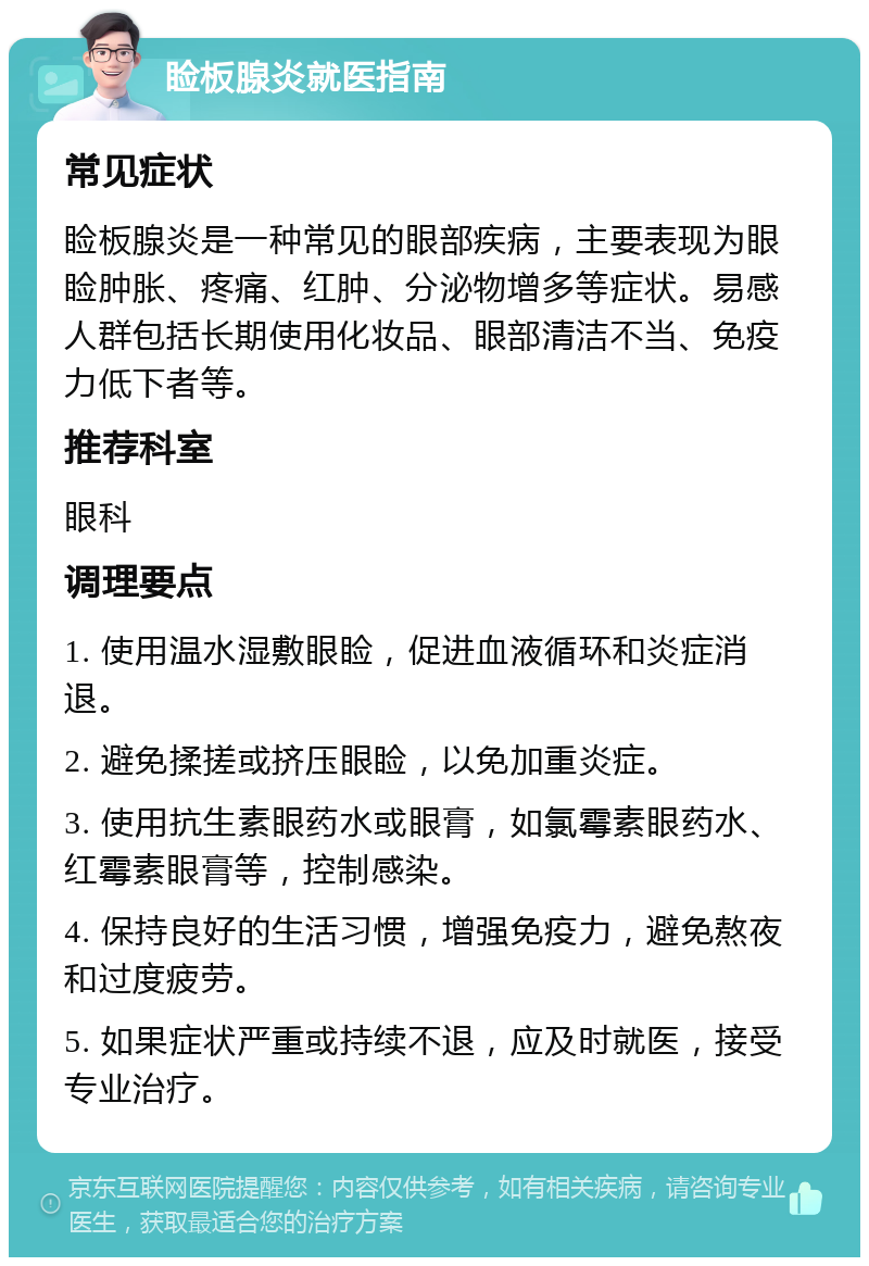 睑板腺炎就医指南 常见症状 睑板腺炎是一种常见的眼部疾病，主要表现为眼睑肿胀、疼痛、红肿、分泌物增多等症状。易感人群包括长期使用化妆品、眼部清洁不当、免疫力低下者等。 推荐科室 眼科 调理要点 1. 使用温水湿敷眼睑，促进血液循环和炎症消退。 2. 避免揉搓或挤压眼睑，以免加重炎症。 3. 使用抗生素眼药水或眼膏，如氯霉素眼药水、红霉素眼膏等，控制感染。 4. 保持良好的生活习惯，增强免疫力，避免熬夜和过度疲劳。 5. 如果症状严重或持续不退，应及时就医，接受专业治疗。