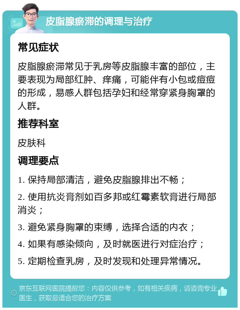 皮脂腺瘀滞的调理与治疗 常见症状 皮脂腺瘀滞常见于乳房等皮脂腺丰富的部位，主要表现为局部红肿、痒痛，可能伴有小包或痘痘的形成，易感人群包括孕妇和经常穿紧身胸罩的人群。 推荐科室 皮肤科 调理要点 1. 保持局部清洁，避免皮脂腺排出不畅； 2. 使用抗炎膏剂如百多邦或红霉素软膏进行局部消炎； 3. 避免紧身胸罩的束缚，选择合适的内衣； 4. 如果有感染倾向，及时就医进行对症治疗； 5. 定期检查乳房，及时发现和处理异常情况。