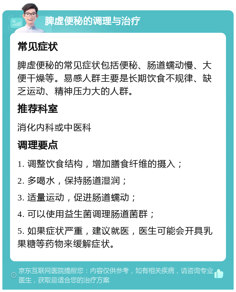 脾虚便秘的调理与治疗 常见症状 脾虚便秘的常见症状包括便秘、肠道蠕动慢、大便干燥等。易感人群主要是长期饮食不规律、缺乏运动、精神压力大的人群。 推荐科室 消化内科或中医科 调理要点 1. 调整饮食结构，增加膳食纤维的摄入； 2. 多喝水，保持肠道湿润； 3. 适量运动，促进肠道蠕动； 4. 可以使用益生菌调理肠道菌群； 5. 如果症状严重，建议就医，医生可能会开具乳果糖等药物来缓解症状。