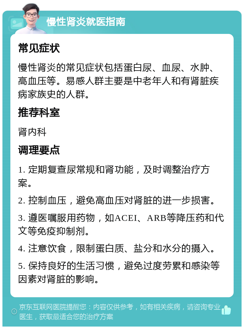 慢性肾炎就医指南 常见症状 慢性肾炎的常见症状包括蛋白尿、血尿、水肿、高血压等。易感人群主要是中老年人和有肾脏疾病家族史的人群。 推荐科室 肾内科 调理要点 1. 定期复查尿常规和肾功能，及时调整治疗方案。 2. 控制血压，避免高血压对肾脏的进一步损害。 3. 遵医嘱服用药物，如ACEI、ARB等降压药和代文等免疫抑制剂。 4. 注意饮食，限制蛋白质、盐分和水分的摄入。 5. 保持良好的生活习惯，避免过度劳累和感染等因素对肾脏的影响。