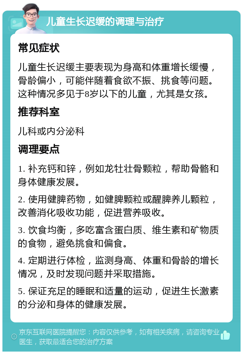 儿童生长迟缓的调理与治疗 常见症状 儿童生长迟缓主要表现为身高和体重增长缓慢，骨龄偏小，可能伴随着食欲不振、挑食等问题。这种情况多见于8岁以下的儿童，尤其是女孩。 推荐科室 儿科或内分泌科 调理要点 1. 补充钙和锌，例如龙牡壮骨颗粒，帮助骨骼和身体健康发展。 2. 使用健脾药物，如健脾颗粒或醒脾养儿颗粒，改善消化吸收功能，促进营养吸收。 3. 饮食均衡，多吃富含蛋白质、维生素和矿物质的食物，避免挑食和偏食。 4. 定期进行体检，监测身高、体重和骨龄的增长情况，及时发现问题并采取措施。 5. 保证充足的睡眠和适量的运动，促进生长激素的分泌和身体的健康发展。