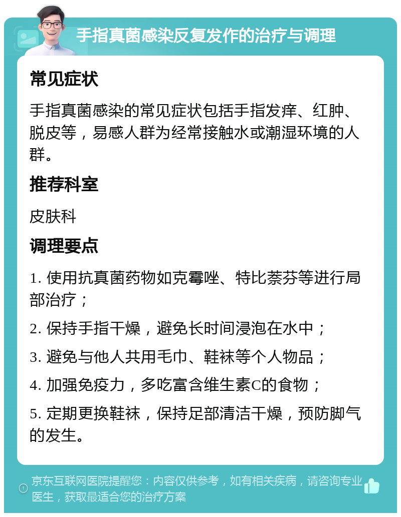 手指真菌感染反复发作的治疗与调理 常见症状 手指真菌感染的常见症状包括手指发痒、红肿、脱皮等，易感人群为经常接触水或潮湿环境的人群。 推荐科室 皮肤科 调理要点 1. 使用抗真菌药物如克霉唑、特比萘芬等进行局部治疗； 2. 保持手指干燥，避免长时间浸泡在水中； 3. 避免与他人共用毛巾、鞋袜等个人物品； 4. 加强免疫力，多吃富含维生素C的食物； 5. 定期更换鞋袜，保持足部清洁干燥，预防脚气的发生。