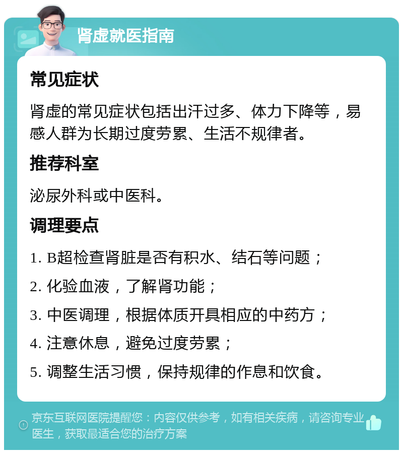 肾虚就医指南 常见症状 肾虚的常见症状包括出汗过多、体力下降等，易感人群为长期过度劳累、生活不规律者。 推荐科室 泌尿外科或中医科。 调理要点 1. B超检查肾脏是否有积水、结石等问题； 2. 化验血液，了解肾功能； 3. 中医调理，根据体质开具相应的中药方； 4. 注意休息，避免过度劳累； 5. 调整生活习惯，保持规律的作息和饮食。