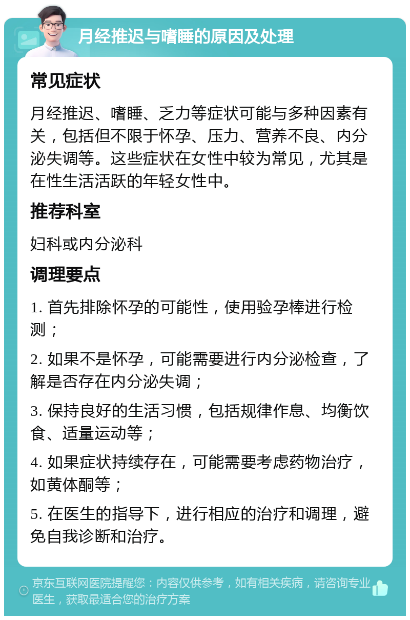 月经推迟与嗜睡的原因及处理 常见症状 月经推迟、嗜睡、乏力等症状可能与多种因素有关，包括但不限于怀孕、压力、营养不良、内分泌失调等。这些症状在女性中较为常见，尤其是在性生活活跃的年轻女性中。 推荐科室 妇科或内分泌科 调理要点 1. 首先排除怀孕的可能性，使用验孕棒进行检测； 2. 如果不是怀孕，可能需要进行内分泌检查，了解是否存在内分泌失调； 3. 保持良好的生活习惯，包括规律作息、均衡饮食、适量运动等； 4. 如果症状持续存在，可能需要考虑药物治疗，如黄体酮等； 5. 在医生的指导下，进行相应的治疗和调理，避免自我诊断和治疗。