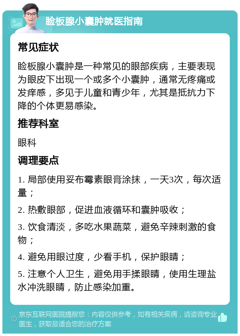 睑板腺小囊肿就医指南 常见症状 睑板腺小囊肿是一种常见的眼部疾病，主要表现为眼皮下出现一个或多个小囊肿，通常无疼痛或发痒感，多见于儿童和青少年，尤其是抵抗力下降的个体更易感染。 推荐科室 眼科 调理要点 1. 局部使用妥布霉素眼膏涂抹，一天3次，每次适量； 2. 热敷眼部，促进血液循环和囊肿吸收； 3. 饮食清淡，多吃水果蔬菜，避免辛辣刺激的食物； 4. 避免用眼过度，少看手机，保护眼睛； 5. 注意个人卫生，避免用手揉眼睛，使用生理盐水冲洗眼睛，防止感染加重。