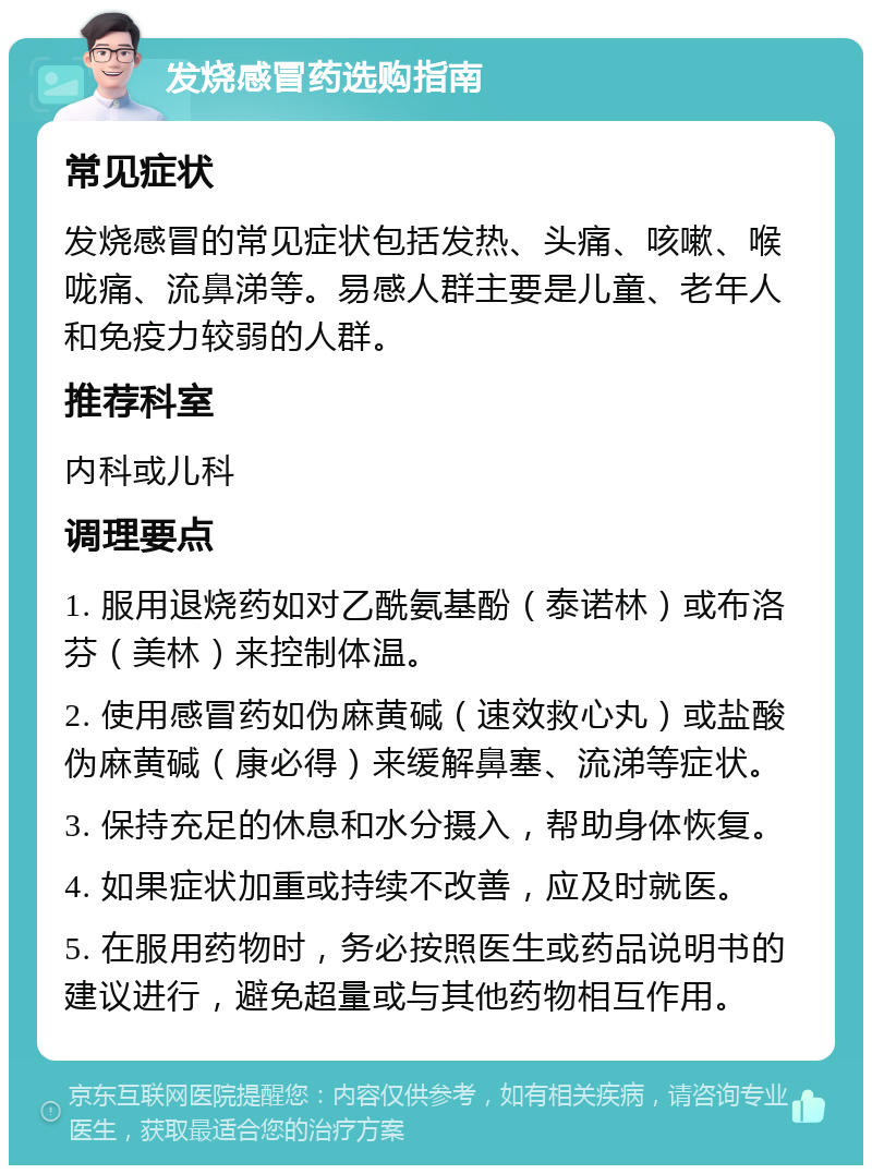 发烧感冒药选购指南 常见症状 发烧感冒的常见症状包括发热、头痛、咳嗽、喉咙痛、流鼻涕等。易感人群主要是儿童、老年人和免疫力较弱的人群。 推荐科室 内科或儿科 调理要点 1. 服用退烧药如对乙酰氨基酚（泰诺林）或布洛芬（美林）来控制体温。 2. 使用感冒药如伪麻黄碱（速效救心丸）或盐酸伪麻黄碱（康必得）来缓解鼻塞、流涕等症状。 3. 保持充足的休息和水分摄入，帮助身体恢复。 4. 如果症状加重或持续不改善，应及时就医。 5. 在服用药物时，务必按照医生或药品说明书的建议进行，避免超量或与其他药物相互作用。