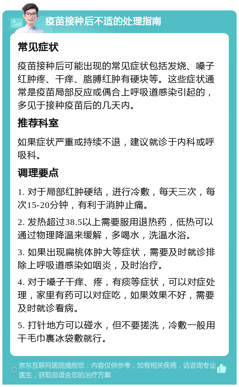 疫苗接种后不适的处理指南 常见症状 疫苗接种后可能出现的常见症状包括发烧、嗓子红肿疼、干痒、胳膊红肿有硬块等。这些症状通常是疫苗局部反应或偶合上呼吸道感染引起的，多见于接种疫苗后的几天内。 推荐科室 如果症状严重或持续不退，建议就诊于内科或呼吸科。 调理要点 1. 对于局部红肿硬结，进行冷敷，每天三次，每次15-20分钟，有利于消肿止痛。 2. 发热超过38.5以上需要服用退热药，低热可以通过物理降温来缓解，多喝水，洗温水浴。 3. 如果出现扁桃体肿大等症状，需要及时就诊排除上呼吸道感染如咽炎，及时治疗。 4. 对于嗓子干痒、疼，有痰等症状，可以对症处理，家里有药可以对症吃，如果效果不好，需要及时就诊看病。 5. 打针地方可以碰水，但不要搓洗，冷敷一般用干毛巾裹冰袋敷就行。