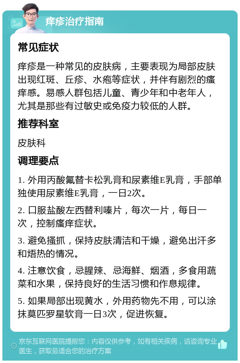 痒疹治疗指南 常见症状 痒疹是一种常见的皮肤病，主要表现为局部皮肤出现红斑、丘疹、水疱等症状，并伴有剧烈的瘙痒感。易感人群包括儿童、青少年和中老年人，尤其是那些有过敏史或免疫力较低的人群。 推荐科室 皮肤科 调理要点 1. 外用丙酸氟替卡松乳膏和尿素维E乳膏，手部单独使用尿素维E乳膏，一日2次。 2. 口服盐酸左西替利嗪片，每次一片，每日一次，控制瘙痒症状。 3. 避免搔抓，保持皮肤清洁和干燥，避免出汗多和焐热的情况。 4. 注意饮食，忌腥辣、忌海鲜、烟酒，多食用蔬菜和水果，保持良好的生活习惯和作息规律。 5. 如果局部出现黄水，外用药物先不用，可以涂抹莫匹罗星软膏一日3次，促进恢复。