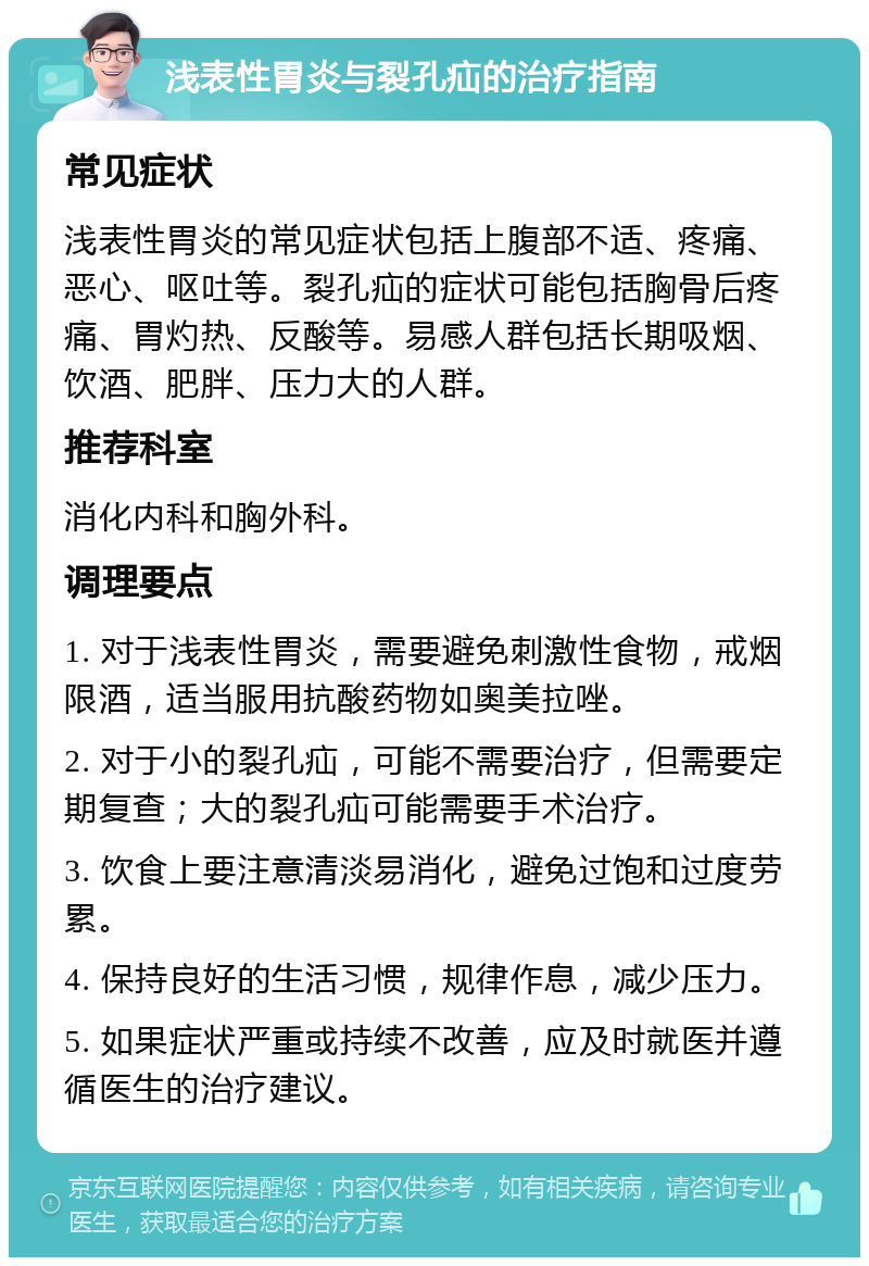 浅表性胃炎与裂孔疝的治疗指南 常见症状 浅表性胃炎的常见症状包括上腹部不适、疼痛、恶心、呕吐等。裂孔疝的症状可能包括胸骨后疼痛、胃灼热、反酸等。易感人群包括长期吸烟、饮酒、肥胖、压力大的人群。 推荐科室 消化内科和胸外科。 调理要点 1. 对于浅表性胃炎，需要避免刺激性食物，戒烟限酒，适当服用抗酸药物如奥美拉唑。 2. 对于小的裂孔疝，可能不需要治疗，但需要定期复查；大的裂孔疝可能需要手术治疗。 3. 饮食上要注意清淡易消化，避免过饱和过度劳累。 4. 保持良好的生活习惯，规律作息，减少压力。 5. 如果症状严重或持续不改善，应及时就医并遵循医生的治疗建议。