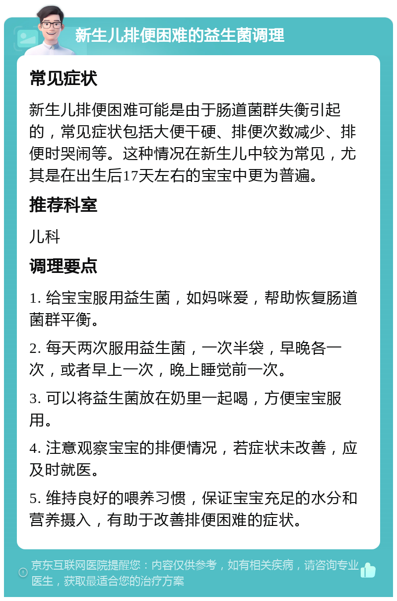 新生儿排便困难的益生菌调理 常见症状 新生儿排便困难可能是由于肠道菌群失衡引起的，常见症状包括大便干硬、排便次数减少、排便时哭闹等。这种情况在新生儿中较为常见，尤其是在出生后17天左右的宝宝中更为普遍。 推荐科室 儿科 调理要点 1. 给宝宝服用益生菌，如妈咪爱，帮助恢复肠道菌群平衡。 2. 每天两次服用益生菌，一次半袋，早晚各一次，或者早上一次，晚上睡觉前一次。 3. 可以将益生菌放在奶里一起喝，方便宝宝服用。 4. 注意观察宝宝的排便情况，若症状未改善，应及时就医。 5. 维持良好的喂养习惯，保证宝宝充足的水分和营养摄入，有助于改善排便困难的症状。