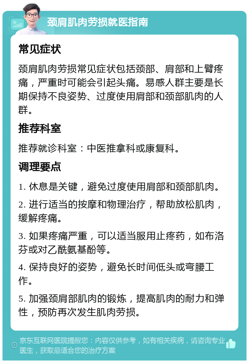 颈肩肌肉劳损就医指南 常见症状 颈肩肌肉劳损常见症状包括颈部、肩部和上臂疼痛，严重时可能会引起头痛。易感人群主要是长期保持不良姿势、过度使用肩部和颈部肌肉的人群。 推荐科室 推荐就诊科室：中医推拿科或康复科。 调理要点 1. 休息是关键，避免过度使用肩部和颈部肌肉。 2. 进行适当的按摩和物理治疗，帮助放松肌肉，缓解疼痛。 3. 如果疼痛严重，可以适当服用止疼药，如布洛芬或对乙酰氨基酚等。 4. 保持良好的姿势，避免长时间低头或弯腰工作。 5. 加强颈肩部肌肉的锻炼，提高肌肉的耐力和弹性，预防再次发生肌肉劳损。