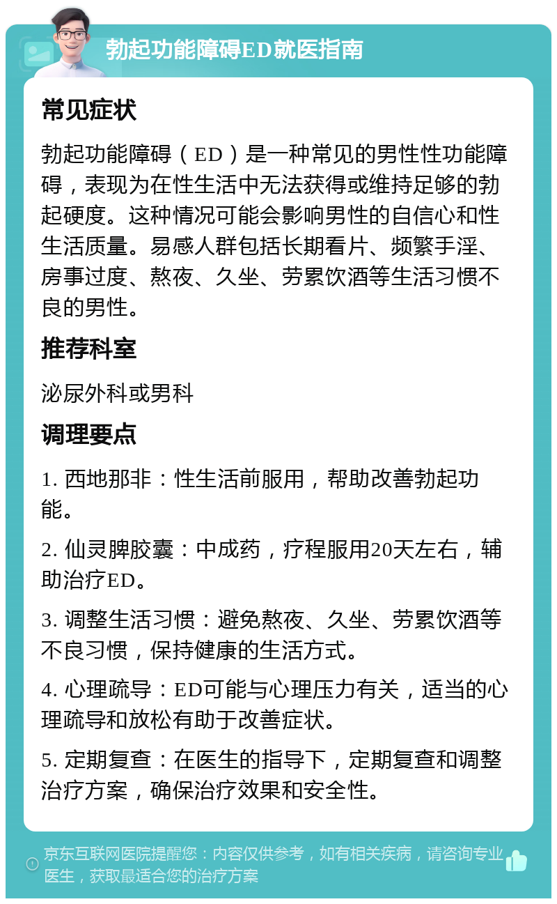 勃起功能障碍ED就医指南 常见症状 勃起功能障碍（ED）是一种常见的男性性功能障碍，表现为在性生活中无法获得或维持足够的勃起硬度。这种情况可能会影响男性的自信心和性生活质量。易感人群包括长期看片、频繁手淫、房事过度、熬夜、久坐、劳累饮酒等生活习惯不良的男性。 推荐科室 泌尿外科或男科 调理要点 1. 西地那非：性生活前服用，帮助改善勃起功能。 2. 仙灵脾胶囊：中成药，疗程服用20天左右，辅助治疗ED。 3. 调整生活习惯：避免熬夜、久坐、劳累饮酒等不良习惯，保持健康的生活方式。 4. 心理疏导：ED可能与心理压力有关，适当的心理疏导和放松有助于改善症状。 5. 定期复查：在医生的指导下，定期复查和调整治疗方案，确保治疗效果和安全性。