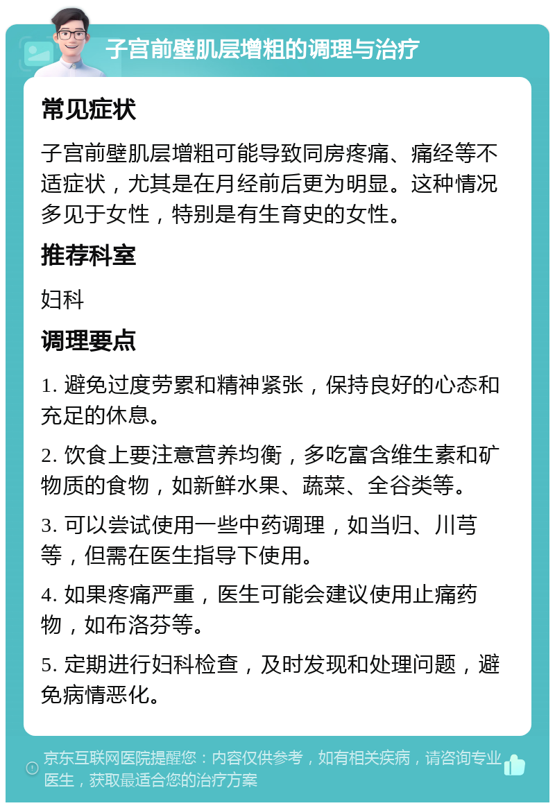 子宫前壁肌层增粗的调理与治疗 常见症状 子宫前壁肌层增粗可能导致同房疼痛、痛经等不适症状，尤其是在月经前后更为明显。这种情况多见于女性，特别是有生育史的女性。 推荐科室 妇科 调理要点 1. 避免过度劳累和精神紧张，保持良好的心态和充足的休息。 2. 饮食上要注意营养均衡，多吃富含维生素和矿物质的食物，如新鲜水果、蔬菜、全谷类等。 3. 可以尝试使用一些中药调理，如当归、川芎等，但需在医生指导下使用。 4. 如果疼痛严重，医生可能会建议使用止痛药物，如布洛芬等。 5. 定期进行妇科检查，及时发现和处理问题，避免病情恶化。