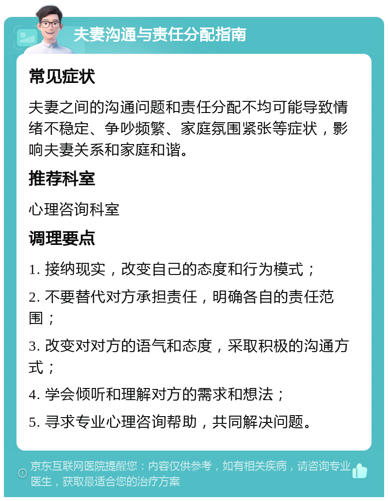 夫妻沟通与责任分配指南 常见症状 夫妻之间的沟通问题和责任分配不均可能导致情绪不稳定、争吵频繁、家庭氛围紧张等症状，影响夫妻关系和家庭和谐。 推荐科室 心理咨询科室 调理要点 1. 接纳现实，改变自己的态度和行为模式； 2. 不要替代对方承担责任，明确各自的责任范围； 3. 改变对对方的语气和态度，采取积极的沟通方式； 4. 学会倾听和理解对方的需求和想法； 5. 寻求专业心理咨询帮助，共同解决问题。