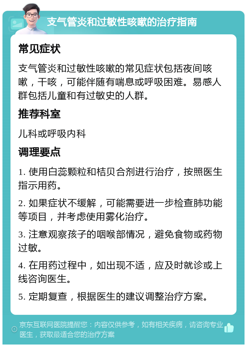 支气管炎和过敏性咳嗽的治疗指南 常见症状 支气管炎和过敏性咳嗽的常见症状包括夜间咳嗽，干咳，可能伴随有喘息或呼吸困难。易感人群包括儿童和有过敏史的人群。 推荐科室 儿科或呼吸内科 调理要点 1. 使用白蕊颗粒和桔贝合剂进行治疗，按照医生指示用药。 2. 如果症状不缓解，可能需要进一步检查肺功能等项目，并考虑使用雾化治疗。 3. 注意观察孩子的咽喉部情况，避免食物或药物过敏。 4. 在用药过程中，如出现不适，应及时就诊或上线咨询医生。 5. 定期复查，根据医生的建议调整治疗方案。