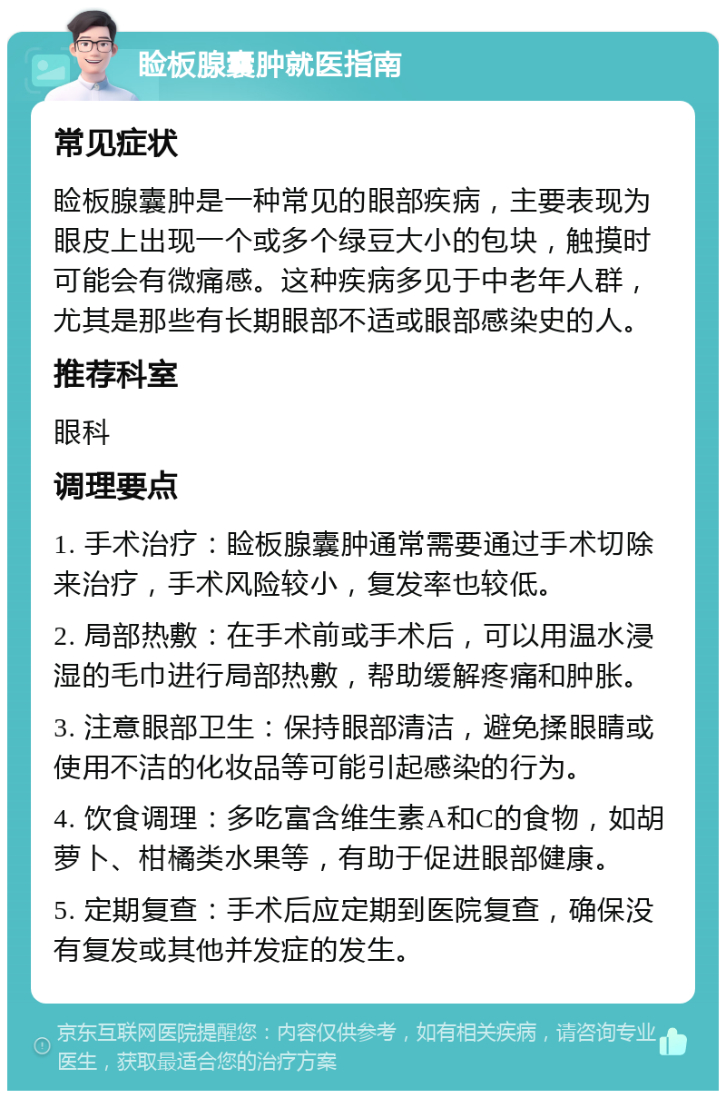 睑板腺囊肿就医指南 常见症状 睑板腺囊肿是一种常见的眼部疾病，主要表现为眼皮上出现一个或多个绿豆大小的包块，触摸时可能会有微痛感。这种疾病多见于中老年人群，尤其是那些有长期眼部不适或眼部感染史的人。 推荐科室 眼科 调理要点 1. 手术治疗：睑板腺囊肿通常需要通过手术切除来治疗，手术风险较小，复发率也较低。 2. 局部热敷：在手术前或手术后，可以用温水浸湿的毛巾进行局部热敷，帮助缓解疼痛和肿胀。 3. 注意眼部卫生：保持眼部清洁，避免揉眼睛或使用不洁的化妆品等可能引起感染的行为。 4. 饮食调理：多吃富含维生素A和C的食物，如胡萝卜、柑橘类水果等，有助于促进眼部健康。 5. 定期复查：手术后应定期到医院复查，确保没有复发或其他并发症的发生。