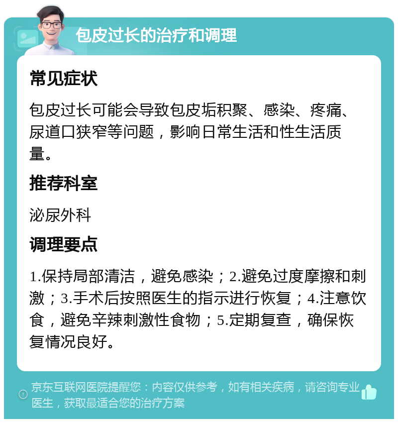 包皮过长的治疗和调理 常见症状 包皮过长可能会导致包皮垢积聚、感染、疼痛、尿道口狭窄等问题，影响日常生活和性生活质量。 推荐科室 泌尿外科 调理要点 1.保持局部清洁，避免感染；2.避免过度摩擦和刺激；3.手术后按照医生的指示进行恢复；4.注意饮食，避免辛辣刺激性食物；5.定期复查，确保恢复情况良好。