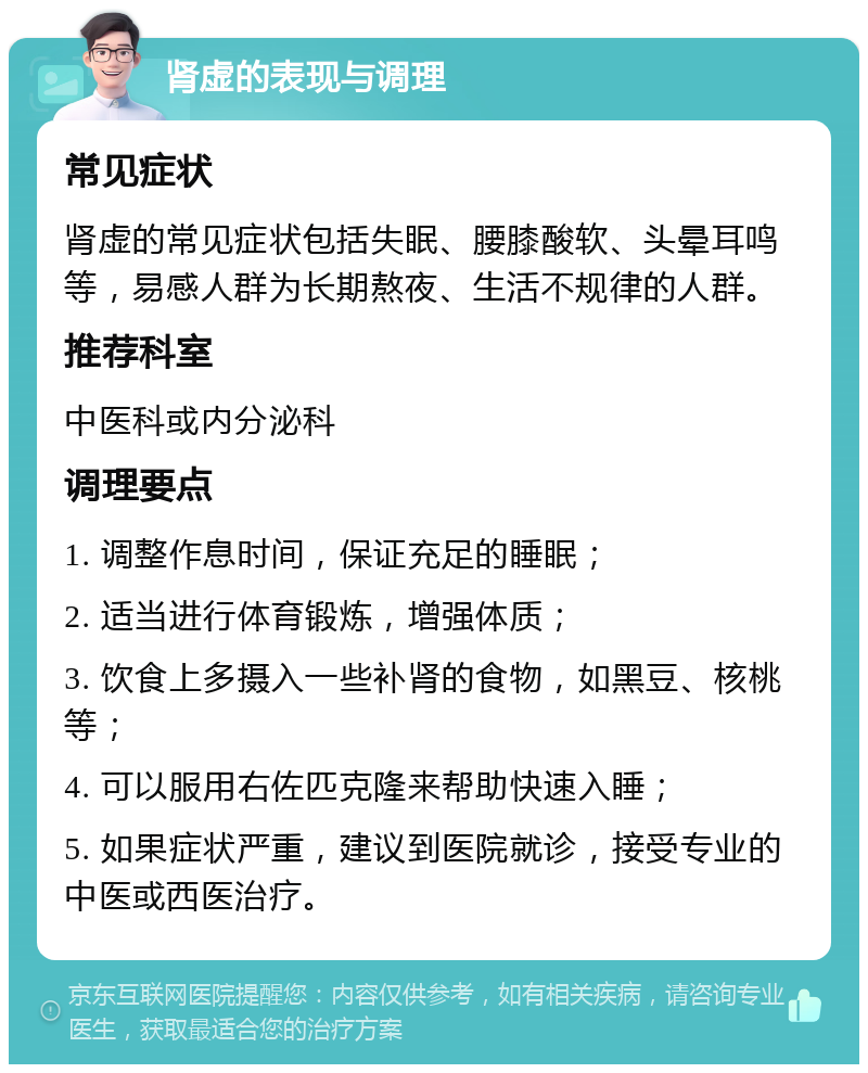 肾虚的表现与调理 常见症状 肾虚的常见症状包括失眠、腰膝酸软、头晕耳鸣等，易感人群为长期熬夜、生活不规律的人群。 推荐科室 中医科或内分泌科 调理要点 1. 调整作息时间，保证充足的睡眠； 2. 适当进行体育锻炼，增强体质； 3. 饮食上多摄入一些补肾的食物，如黑豆、核桃等； 4. 可以服用右佐匹克隆来帮助快速入睡； 5. 如果症状严重，建议到医院就诊，接受专业的中医或西医治疗。