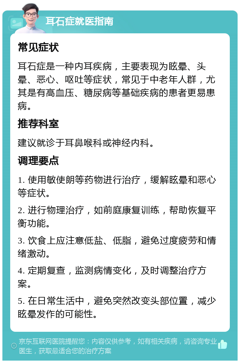 耳石症就医指南 常见症状 耳石症是一种内耳疾病，主要表现为眩晕、头晕、恶心、呕吐等症状，常见于中老年人群，尤其是有高血压、糖尿病等基础疾病的患者更易患病。 推荐科室 建议就诊于耳鼻喉科或神经内科。 调理要点 1. 使用敏使朗等药物进行治疗，缓解眩晕和恶心等症状。 2. 进行物理治疗，如前庭康复训练，帮助恢复平衡功能。 3. 饮食上应注意低盐、低脂，避免过度疲劳和情绪激动。 4. 定期复查，监测病情变化，及时调整治疗方案。 5. 在日常生活中，避免突然改变头部位置，减少眩晕发作的可能性。