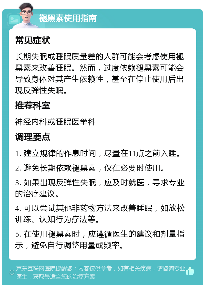 褪黑素使用指南 常见症状 长期失眠或睡眠质量差的人群可能会考虑使用褪黑素来改善睡眠。然而，过度依赖褪黑素可能会导致身体对其产生依赖性，甚至在停止使用后出现反弹性失眠。 推荐科室 神经内科或睡眠医学科 调理要点 1. 建立规律的作息时间，尽量在11点之前入睡。 2. 避免长期依赖褪黑素，仅在必要时使用。 3. 如果出现反弹性失眠，应及时就医，寻求专业的治疗建议。 4. 可以尝试其他非药物方法来改善睡眠，如放松训练、认知行为疗法等。 5. 在使用褪黑素时，应遵循医生的建议和剂量指示，避免自行调整用量或频率。