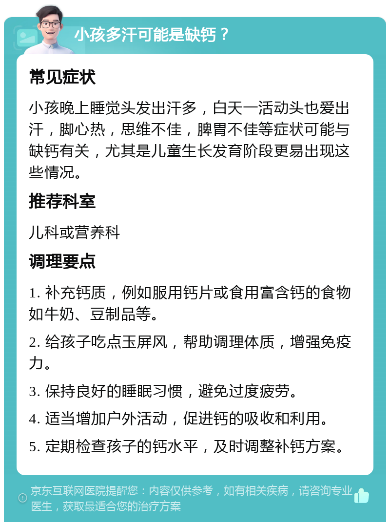 小孩多汗可能是缺钙？ 常见症状 小孩晚上睡觉头发出汗多，白天一活动头也爱出汗，脚心热，思维不佳，脾胃不佳等症状可能与缺钙有关，尤其是儿童生长发育阶段更易出现这些情况。 推荐科室 儿科或营养科 调理要点 1. 补充钙质，例如服用钙片或食用富含钙的食物如牛奶、豆制品等。 2. 给孩子吃点玉屏风，帮助调理体质，增强免疫力。 3. 保持良好的睡眠习惯，避免过度疲劳。 4. 适当增加户外活动，促进钙的吸收和利用。 5. 定期检查孩子的钙水平，及时调整补钙方案。