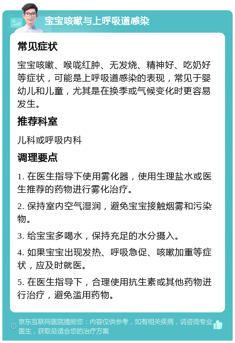 宝宝咳嗽与上呼吸道感染 常见症状 宝宝咳嗽、喉咙红肿、无发烧、精神好、吃奶好等症状，可能是上呼吸道感染的表现，常见于婴幼儿和儿童，尤其是在换季或气候变化时更容易发生。 推荐科室 儿科或呼吸内科 调理要点 1. 在医生指导下使用雾化器，使用生理盐水或医生推荐的药物进行雾化治疗。 2. 保持室内空气湿润，避免宝宝接触烟雾和污染物。 3. 给宝宝多喝水，保持充足的水分摄入。 4. 如果宝宝出现发热、呼吸急促、咳嗽加重等症状，应及时就医。 5. 在医生指导下，合理使用抗生素或其他药物进行治疗，避免滥用药物。