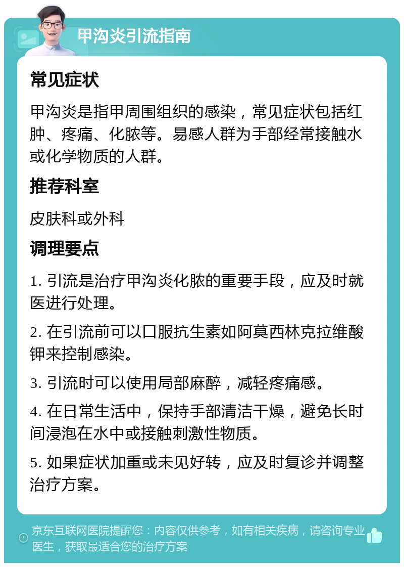 甲沟炎引流指南 常见症状 甲沟炎是指甲周围组织的感染，常见症状包括红肿、疼痛、化脓等。易感人群为手部经常接触水或化学物质的人群。 推荐科室 皮肤科或外科 调理要点 1. 引流是治疗甲沟炎化脓的重要手段，应及时就医进行处理。 2. 在引流前可以口服抗生素如阿莫西林克拉维酸钾来控制感染。 3. 引流时可以使用局部麻醉，减轻疼痛感。 4. 在日常生活中，保持手部清洁干燥，避免长时间浸泡在水中或接触刺激性物质。 5. 如果症状加重或未见好转，应及时复诊并调整治疗方案。