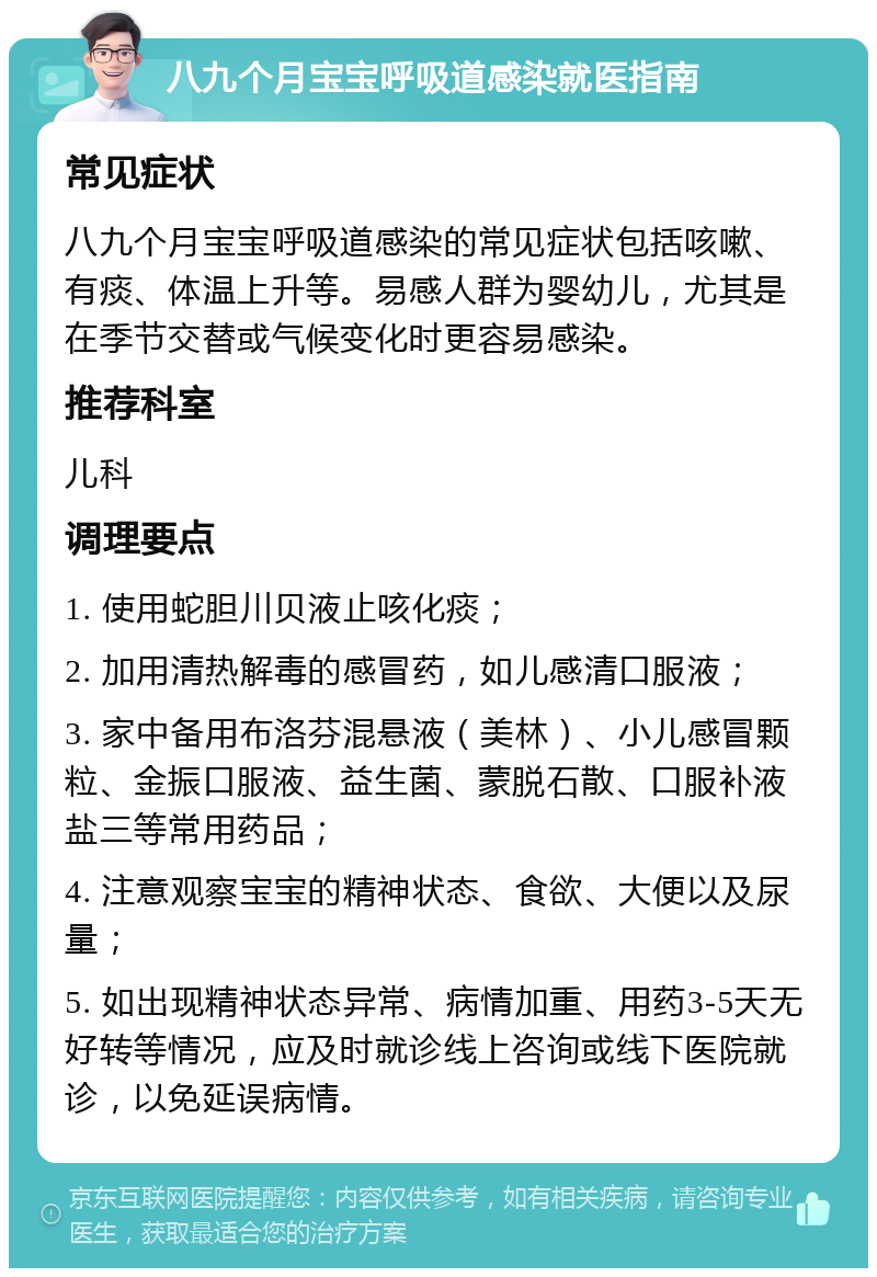 八九个月宝宝呼吸道感染就医指南 常见症状 八九个月宝宝呼吸道感染的常见症状包括咳嗽、有痰、体温上升等。易感人群为婴幼儿，尤其是在季节交替或气候变化时更容易感染。 推荐科室 儿科 调理要点 1. 使用蛇胆川贝液止咳化痰； 2. 加用清热解毒的感冒药，如儿感清口服液； 3. 家中备用布洛芬混悬液（美林）、小儿感冒颗粒、金振口服液、益生菌、蒙脱石散、口服补液盐三等常用药品； 4. 注意观察宝宝的精神状态、食欲、大便以及尿量； 5. 如出现精神状态异常、病情加重、用药3-5天无好转等情况，应及时就诊线上咨询或线下医院就诊，以免延误病情。