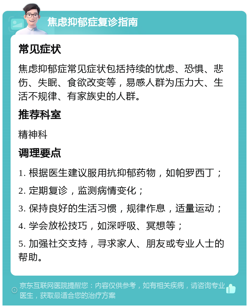 焦虑抑郁症复诊指南 常见症状 焦虑抑郁症常见症状包括持续的忧虑、恐惧、悲伤、失眠、食欲改变等，易感人群为压力大、生活不规律、有家族史的人群。 推荐科室 精神科 调理要点 1. 根据医生建议服用抗抑郁药物，如帕罗西丁； 2. 定期复诊，监测病情变化； 3. 保持良好的生活习惯，规律作息，适量运动； 4. 学会放松技巧，如深呼吸、冥想等； 5. 加强社交支持，寻求家人、朋友或专业人士的帮助。