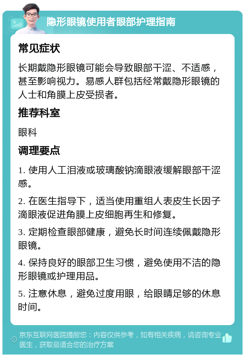 隐形眼镜使用者眼部护理指南 常见症状 长期戴隐形眼镜可能会导致眼部干涩、不适感，甚至影响视力。易感人群包括经常戴隐形眼镜的人士和角膜上皮受损者。 推荐科室 眼科 调理要点 1. 使用人工泪液或玻璃酸钠滴眼液缓解眼部干涩感。 2. 在医生指导下，适当使用重组人表皮生长因子滴眼液促进角膜上皮细胞再生和修复。 3. 定期检查眼部健康，避免长时间连续佩戴隐形眼镜。 4. 保持良好的眼部卫生习惯，避免使用不洁的隐形眼镜或护理用品。 5. 注意休息，避免过度用眼，给眼睛足够的休息时间。