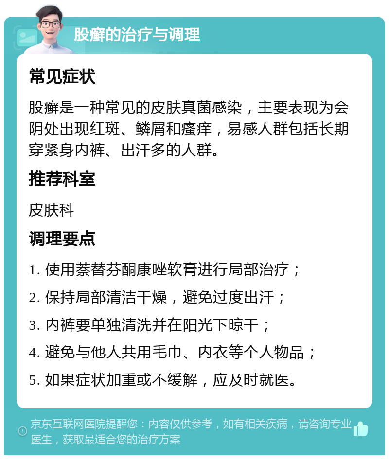 股癣的治疗与调理 常见症状 股癣是一种常见的皮肤真菌感染，主要表现为会阴处出现红斑、鳞屑和瘙痒，易感人群包括长期穿紧身内裤、出汗多的人群。 推荐科室 皮肤科 调理要点 1. 使用萘替芬酮康唑软膏进行局部治疗； 2. 保持局部清洁干燥，避免过度出汗； 3. 内裤要单独清洗并在阳光下晾干； 4. 避免与他人共用毛巾、内衣等个人物品； 5. 如果症状加重或不缓解，应及时就医。