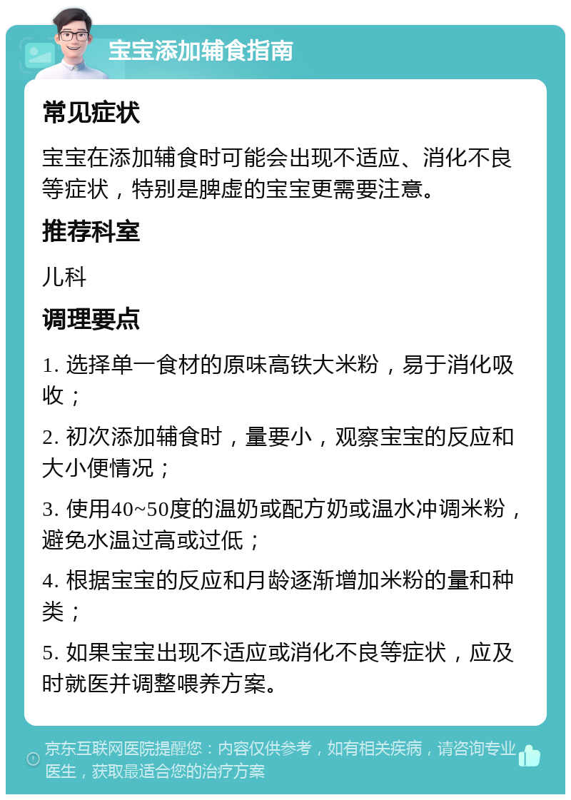 宝宝添加辅食指南 常见症状 宝宝在添加辅食时可能会出现不适应、消化不良等症状，特别是脾虚的宝宝更需要注意。 推荐科室 儿科 调理要点 1. 选择单一食材的原味高铁大米粉，易于消化吸收； 2. 初次添加辅食时，量要小，观察宝宝的反应和大小便情况； 3. 使用40~50度的温奶或配方奶或温水冲调米粉，避免水温过高或过低； 4. 根据宝宝的反应和月龄逐渐增加米粉的量和种类； 5. 如果宝宝出现不适应或消化不良等症状，应及时就医并调整喂养方案。