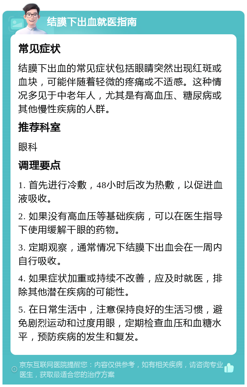 结膜下出血就医指南 常见症状 结膜下出血的常见症状包括眼睛突然出现红斑或血块，可能伴随着轻微的疼痛或不适感。这种情况多见于中老年人，尤其是有高血压、糖尿病或其他慢性疾病的人群。 推荐科室 眼科 调理要点 1. 首先进行冷敷，48小时后改为热敷，以促进血液吸收。 2. 如果没有高血压等基础疾病，可以在医生指导下使用缓解干眼的药物。 3. 定期观察，通常情况下结膜下出血会在一周内自行吸收。 4. 如果症状加重或持续不改善，应及时就医，排除其他潜在疾病的可能性。 5. 在日常生活中，注意保持良好的生活习惯，避免剧烈运动和过度用眼，定期检查血压和血糖水平，预防疾病的发生和复发。