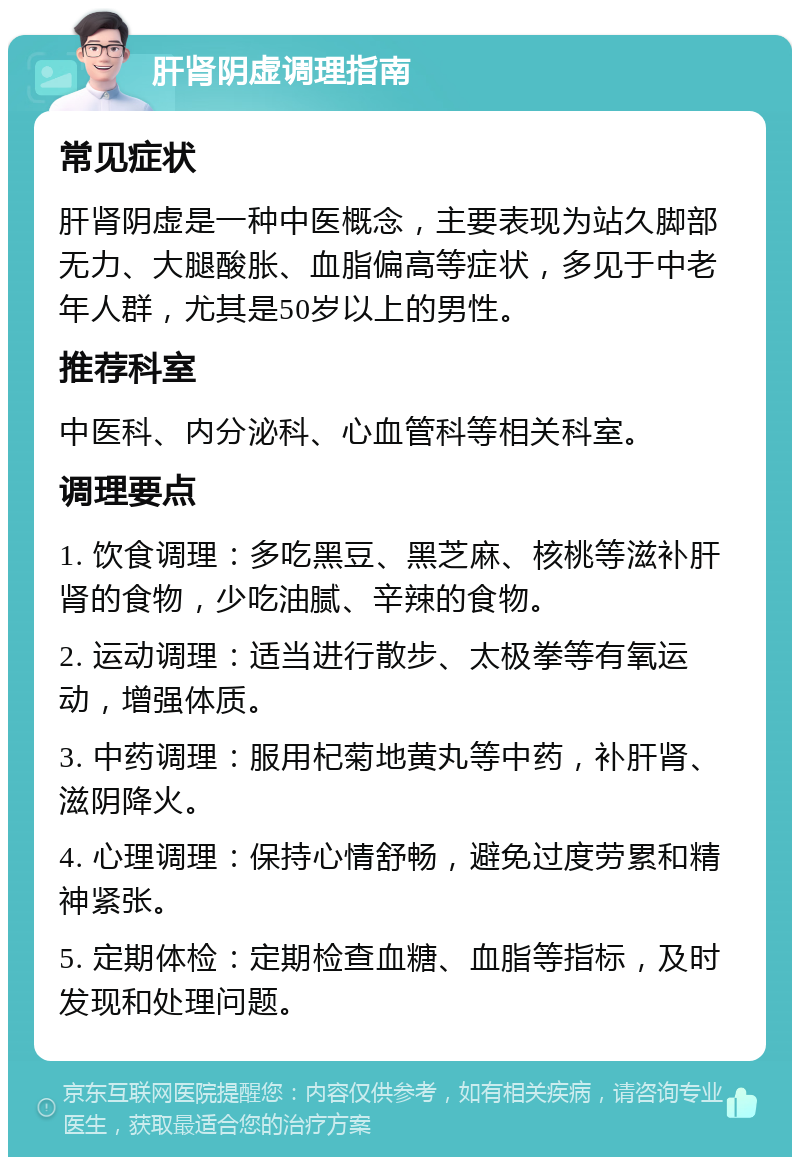 肝肾阴虚调理指南 常见症状 肝肾阴虚是一种中医概念，主要表现为站久脚部无力、大腿酸胀、血脂偏高等症状，多见于中老年人群，尤其是50岁以上的男性。 推荐科室 中医科、内分泌科、心血管科等相关科室。 调理要点 1. 饮食调理：多吃黑豆、黑芝麻、核桃等滋补肝肾的食物，少吃油腻、辛辣的食物。 2. 运动调理：适当进行散步、太极拳等有氧运动，增强体质。 3. 中药调理：服用杞菊地黄丸等中药，补肝肾、滋阴降火。 4. 心理调理：保持心情舒畅，避免过度劳累和精神紧张。 5. 定期体检：定期检查血糖、血脂等指标，及时发现和处理问题。