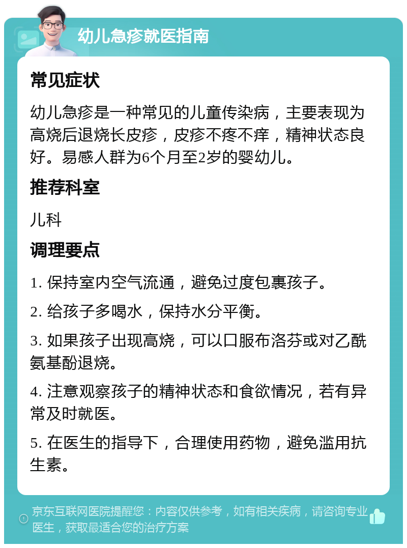 幼儿急疹就医指南 常见症状 幼儿急疹是一种常见的儿童传染病，主要表现为高烧后退烧长皮疹，皮疹不疼不痒，精神状态良好。易感人群为6个月至2岁的婴幼儿。 推荐科室 儿科 调理要点 1. 保持室内空气流通，避免过度包裹孩子。 2. 给孩子多喝水，保持水分平衡。 3. 如果孩子出现高烧，可以口服布洛芬或对乙酰氨基酚退烧。 4. 注意观察孩子的精神状态和食欲情况，若有异常及时就医。 5. 在医生的指导下，合理使用药物，避免滥用抗生素。