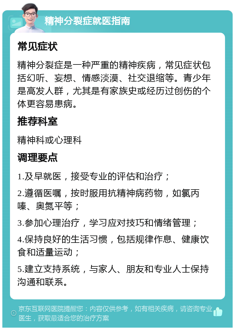 精神分裂症就医指南 常见症状 精神分裂症是一种严重的精神疾病，常见症状包括幻听、妄想、情感淡漠、社交退缩等。青少年是高发人群，尤其是有家族史或经历过创伤的个体更容易患病。 推荐科室 精神科或心理科 调理要点 1.及早就医，接受专业的评估和治疗； 2.遵循医嘱，按时服用抗精神病药物，如氯丙嗪、奥氮平等； 3.参加心理治疗，学习应对技巧和情绪管理； 4.保持良好的生活习惯，包括规律作息、健康饮食和适量运动； 5.建立支持系统，与家人、朋友和专业人士保持沟通和联系。