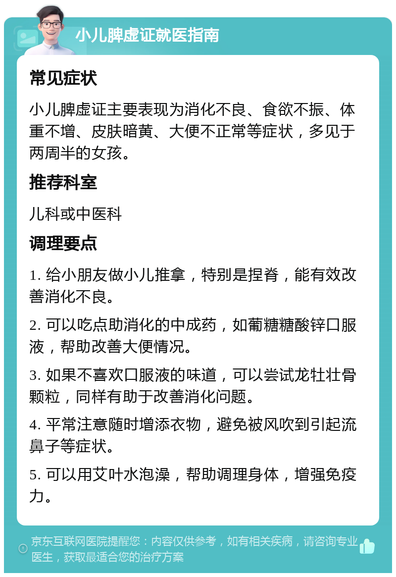 小儿脾虚证就医指南 常见症状 小儿脾虚证主要表现为消化不良、食欲不振、体重不增、皮肤暗黄、大便不正常等症状，多见于两周半的女孩。 推荐科室 儿科或中医科 调理要点 1. 给小朋友做小儿推拿，特别是捏脊，能有效改善消化不良。 2. 可以吃点助消化的中成药，如葡糖糖酸锌口服液，帮助改善大便情况。 3. 如果不喜欢口服液的味道，可以尝试龙牡壮骨颗粒，同样有助于改善消化问题。 4. 平常注意随时增添衣物，避免被风吹到引起流鼻子等症状。 5. 可以用艾叶水泡澡，帮助调理身体，增强免疫力。