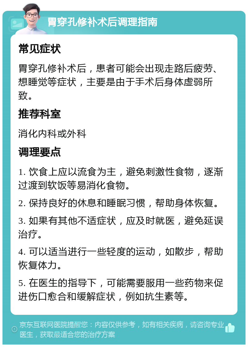 胃穿孔修补术后调理指南 常见症状 胃穿孔修补术后，患者可能会出现走路后疲劳、想睡觉等症状，主要是由于手术后身体虚弱所致。 推荐科室 消化内科或外科 调理要点 1. 饮食上应以流食为主，避免刺激性食物，逐渐过渡到软饭等易消化食物。 2. 保持良好的休息和睡眠习惯，帮助身体恢复。 3. 如果有其他不适症状，应及时就医，避免延误治疗。 4. 可以适当进行一些轻度的运动，如散步，帮助恢复体力。 5. 在医生的指导下，可能需要服用一些药物来促进伤口愈合和缓解症状，例如抗生素等。