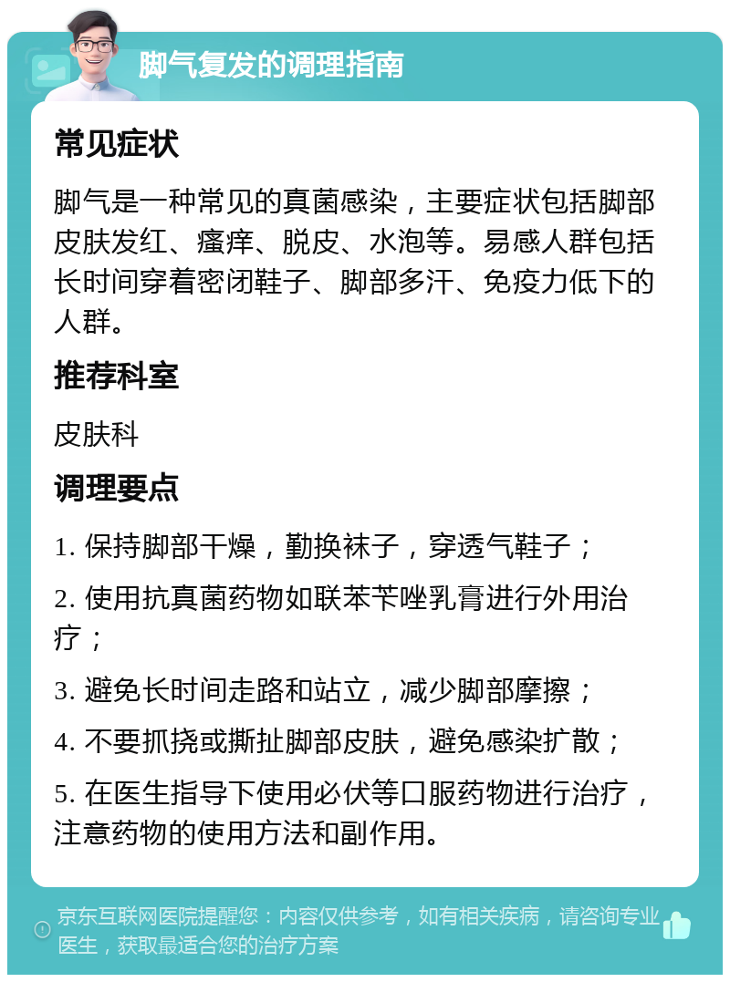 脚气复发的调理指南 常见症状 脚气是一种常见的真菌感染，主要症状包括脚部皮肤发红、瘙痒、脱皮、水泡等。易感人群包括长时间穿着密闭鞋子、脚部多汗、免疫力低下的人群。 推荐科室 皮肤科 调理要点 1. 保持脚部干燥，勤换袜子，穿透气鞋子； 2. 使用抗真菌药物如联苯苄唑乳膏进行外用治疗； 3. 避免长时间走路和站立，减少脚部摩擦； 4. 不要抓挠或撕扯脚部皮肤，避免感染扩散； 5. 在医生指导下使用必伏等口服药物进行治疗，注意药物的使用方法和副作用。