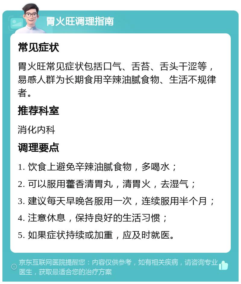 胃火旺调理指南 常见症状 胃火旺常见症状包括口气、舌苔、舌头干涩等，易感人群为长期食用辛辣油腻食物、生活不规律者。 推荐科室 消化内科 调理要点 1. 饮食上避免辛辣油腻食物，多喝水； 2. 可以服用藿香清胃丸，清胃火，去湿气； 3. 建议每天早晚各服用一次，连续服用半个月； 4. 注意休息，保持良好的生活习惯； 5. 如果症状持续或加重，应及时就医。