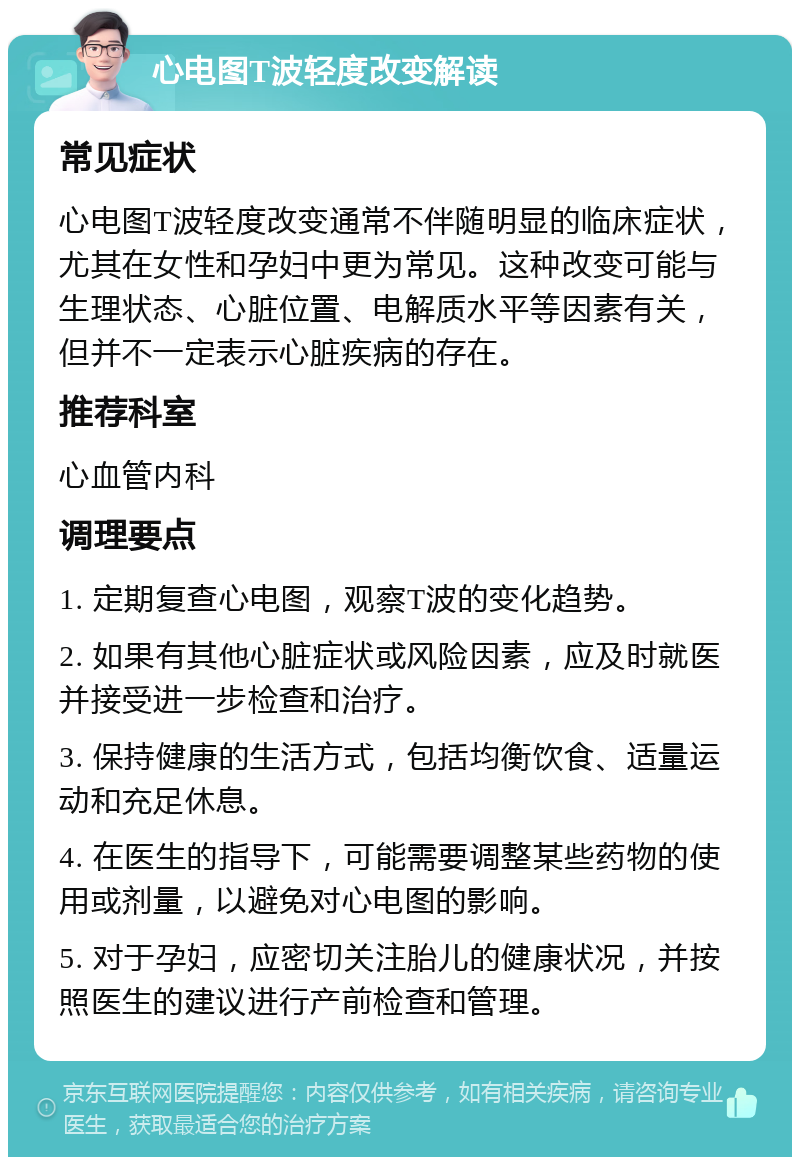 心电图T波轻度改变解读 常见症状 心电图T波轻度改变通常不伴随明显的临床症状，尤其在女性和孕妇中更为常见。这种改变可能与生理状态、心脏位置、电解质水平等因素有关，但并不一定表示心脏疾病的存在。 推荐科室 心血管内科 调理要点 1. 定期复查心电图，观察T波的变化趋势。 2. 如果有其他心脏症状或风险因素，应及时就医并接受进一步检查和治疗。 3. 保持健康的生活方式，包括均衡饮食、适量运动和充足休息。 4. 在医生的指导下，可能需要调整某些药物的使用或剂量，以避免对心电图的影响。 5. 对于孕妇，应密切关注胎儿的健康状况，并按照医生的建议进行产前检查和管理。