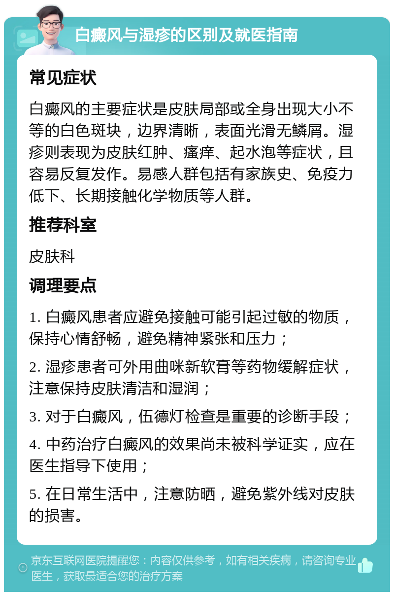 白癜风与湿疹的区别及就医指南 常见症状 白癜风的主要症状是皮肤局部或全身出现大小不等的白色斑块，边界清晰，表面光滑无鳞屑。湿疹则表现为皮肤红肿、瘙痒、起水泡等症状，且容易反复发作。易感人群包括有家族史、免疫力低下、长期接触化学物质等人群。 推荐科室 皮肤科 调理要点 1. 白癜风患者应避免接触可能引起过敏的物质，保持心情舒畅，避免精神紧张和压力； 2. 湿疹患者可外用曲咪新软膏等药物缓解症状，注意保持皮肤清洁和湿润； 3. 对于白癜风，伍德灯检查是重要的诊断手段； 4. 中药治疗白癜风的效果尚未被科学证实，应在医生指导下使用； 5. 在日常生活中，注意防晒，避免紫外线对皮肤的损害。