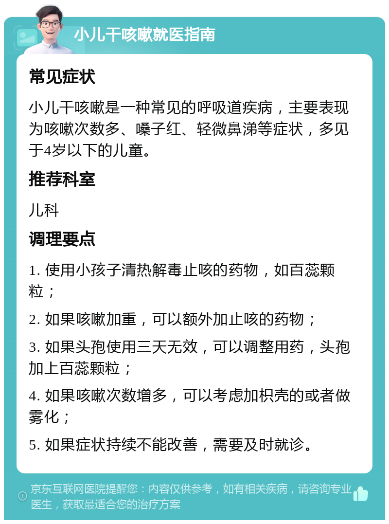 小儿干咳嗽就医指南 常见症状 小儿干咳嗽是一种常见的呼吸道疾病，主要表现为咳嗽次数多、嗓子红、轻微鼻涕等症状，多见于4岁以下的儿童。 推荐科室 儿科 调理要点 1. 使用小孩子清热解毒止咳的药物，如百蕊颗粒； 2. 如果咳嗽加重，可以额外加止咳的药物； 3. 如果头孢使用三天无效，可以调整用药，头孢加上百蕊颗粒； 4. 如果咳嗽次数增多，可以考虑加枳壳的或者做雾化； 5. 如果症状持续不能改善，需要及时就诊。